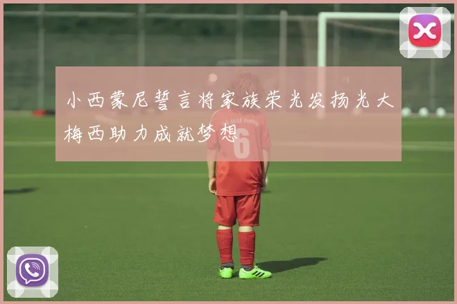 小西蒙尼誓言将家族荣光发扬光大梅西助力成就梦想