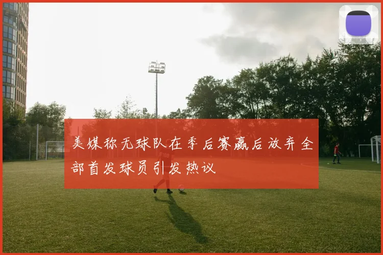 美媒称无球队在季后赛赢后放弃全部首发球员引发热议