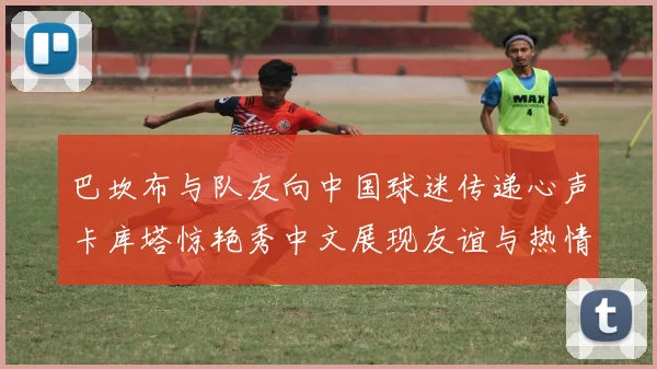 巴坎布与队友向中国球迷传递心声卡库塔惊艳秀中文展现友谊与热情