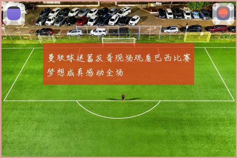 曼联球迷蓄发哥现场观看巴西比赛梦想成真感动全场