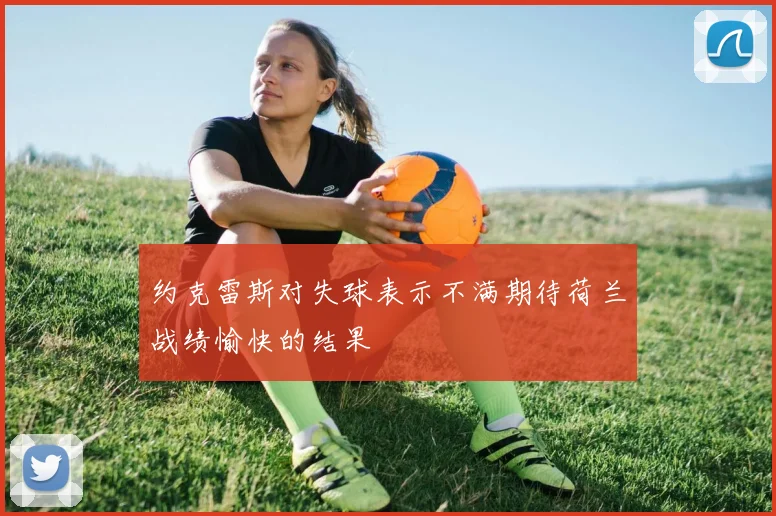 约克雷斯对失球表示不满期待荷兰战绩愉快的结果