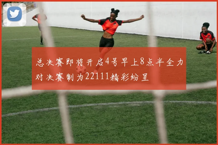 总决赛即将开启4号早上8点半全力对决赛制为22111精彩纷呈