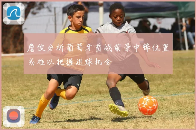 詹俊分析葡萄牙首战前景中锋位置或难以把握进球机会
