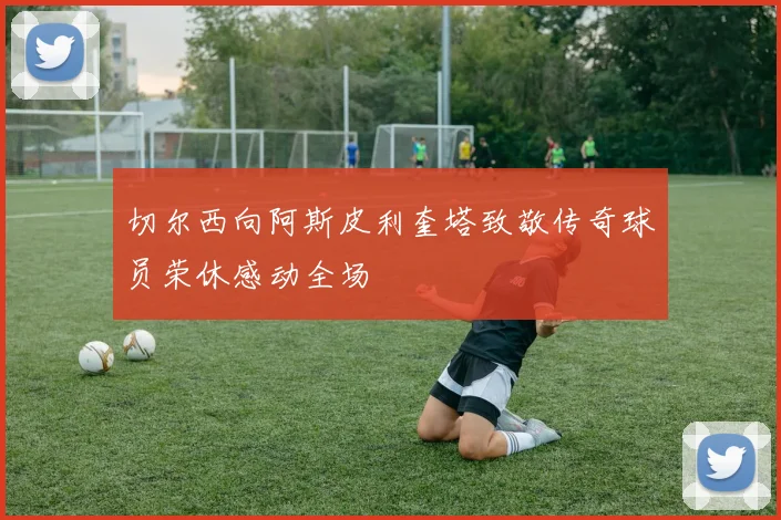 切尔西向阿斯皮利奎塔致敬传奇球员荣休感动全场