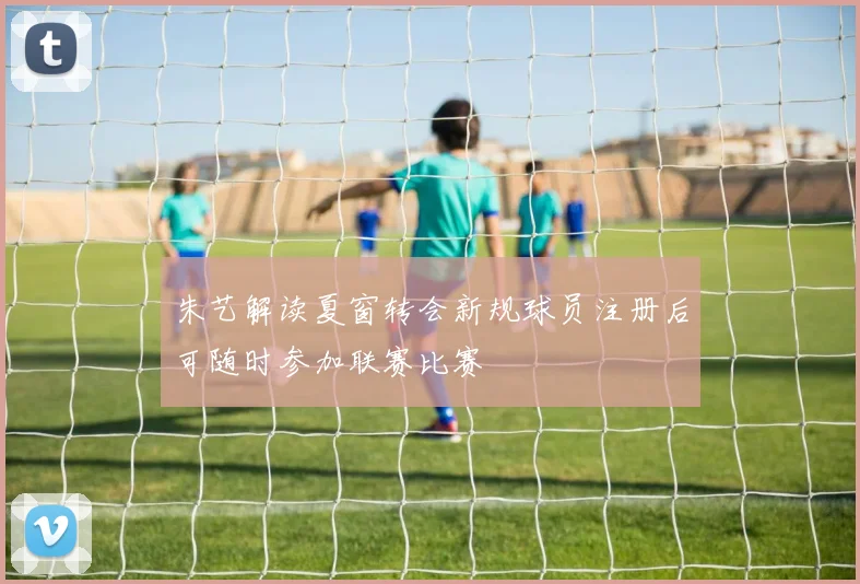 朱艺解读夏窗转会新规球员注册后可随时参加联赛比赛