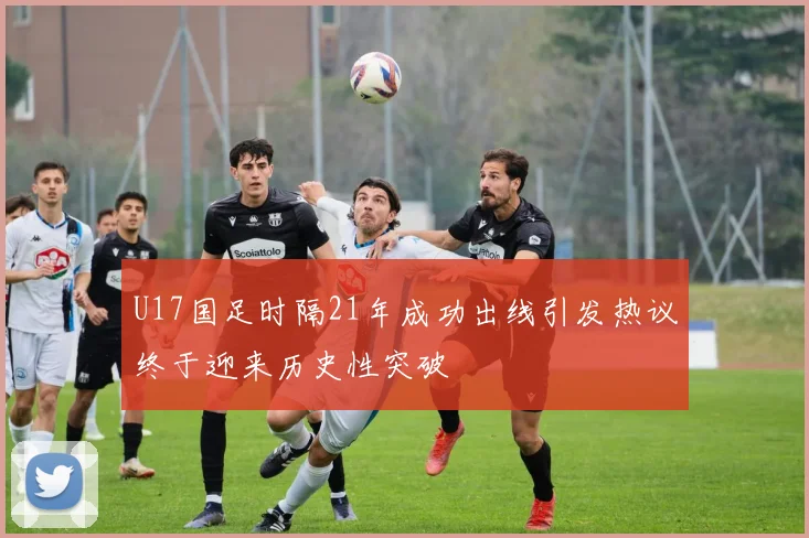 U17国足时隔21年成功出线引发热议终于迎来历史性突破