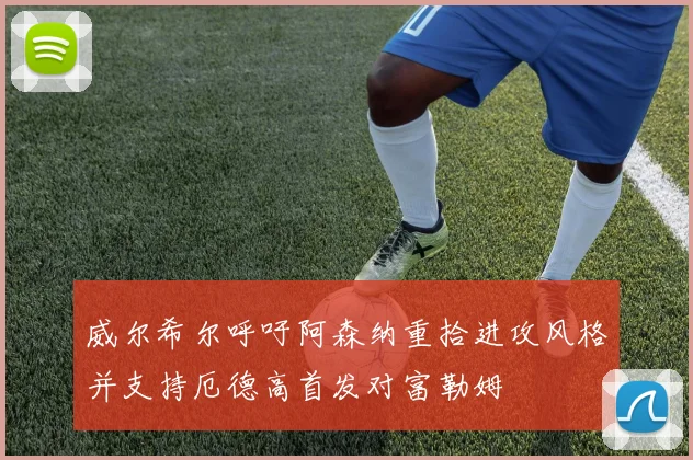 威尔希尔呼吁阿森纳重拾进攻风格并支持厄德高首发对富勒姆