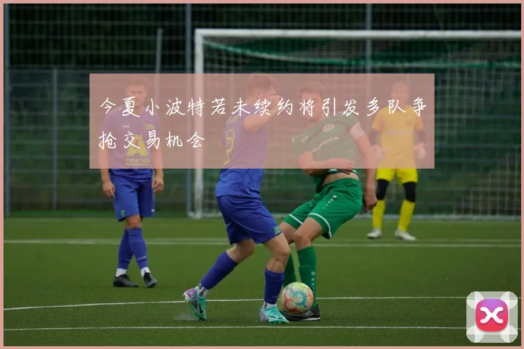 今夏小波特若未续约将引发多队争抢交易机会