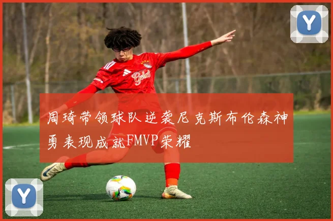周琦带领球队逆袭尼克斯布伦森神勇表现成就FMVP荣耀