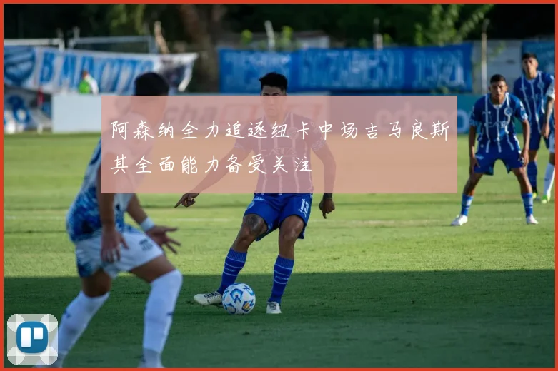 阿森纳全力追逐纽卡中场吉马良斯其全面能力备受关注