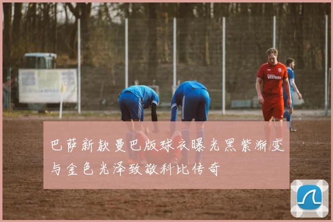 巴萨新款曼巴版球衣曝光黑紫渐变与金色光泽致敬科比传奇