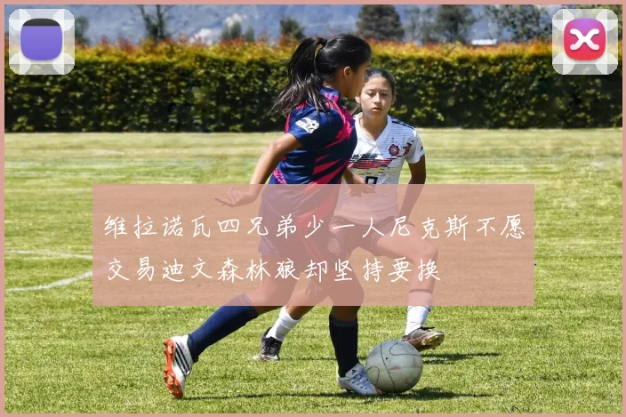 维拉诺瓦四兄弟少一人尼克斯不愿交易迪文森林狼却坚持要换