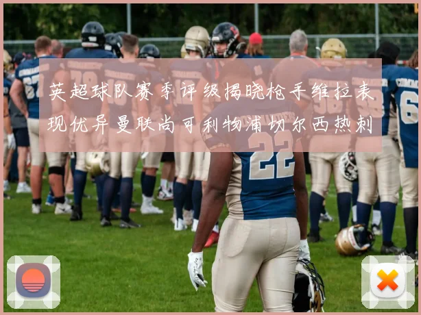 英超球队赛季评级揭晓枪手维拉表现优异曼联尚可利物浦切尔西热刺需努力