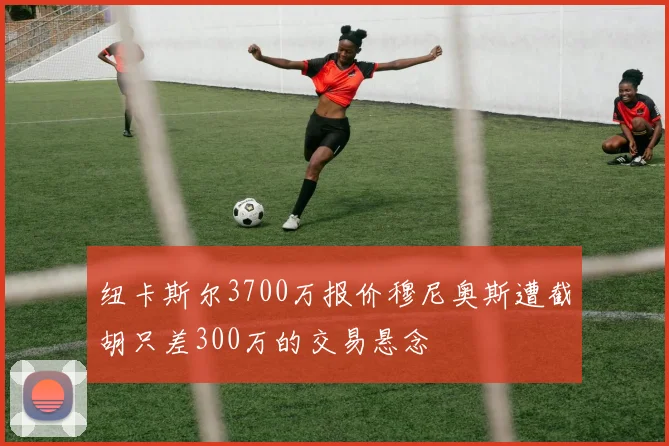 纽卡斯尔3700万报价穆尼奥斯遭截胡只差300万的交易悬念
