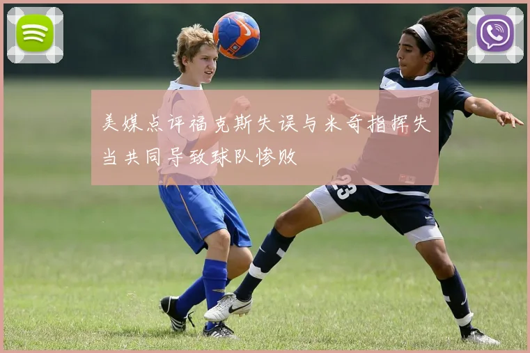 美媒点评福克斯失误与米奇指挥失当共同导致球队惨败