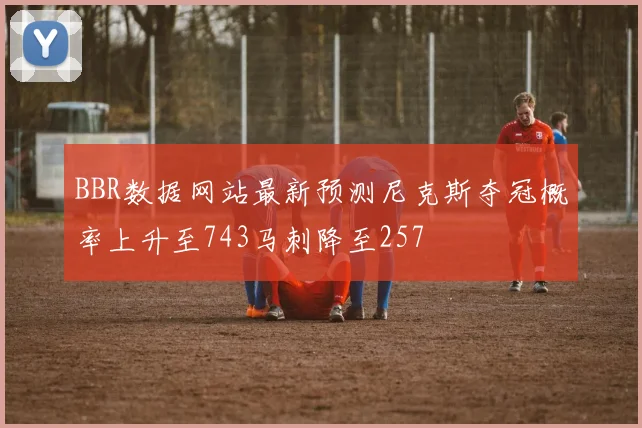BBR数据网站最新预测尼克斯夺冠概率上升至743马刺降至257